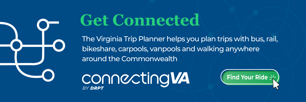 رابطہ قائم کریں۔ Virginia Trip Planner آپ کو بس، ریل، بائیک شیئر، کارپولز، وین پولز اور پیدل چلنے کے ذریعے Commonwealth کے کسی بھی حصے میں سفر کی منصوبہ بندی کرنے میں مدد فراہم کرتا ہے۔ DRPT کے ذریعے VA کو جوڑنا۔ اپنی سواری تلاش کریں